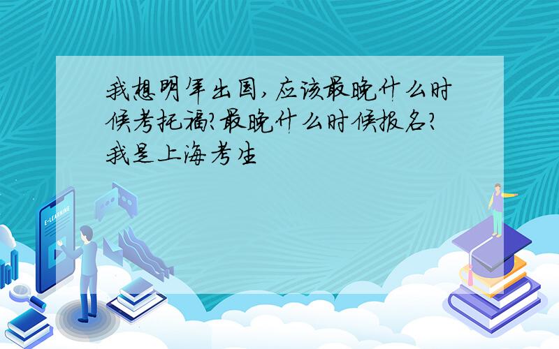 我想明年出国,应该最晚什么时候考托福?最晚什么时候报名?我是上海考生