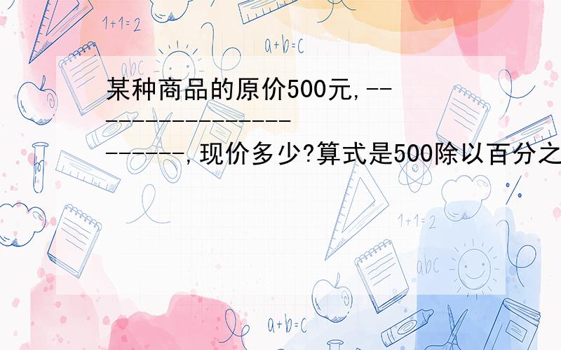 某种商品的原价500元,----------------------,现价多少?算式是500除以百分之125,补充条件?快