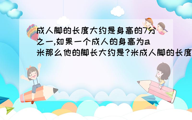 成人脚的长度大约是身高的7分之一,如果一个成人的身高为a米那么他的脚长大约是?米成人脚的长度大约是身高的7分之一,如果一个成人的身高为a米那么他的脚长大约是米?