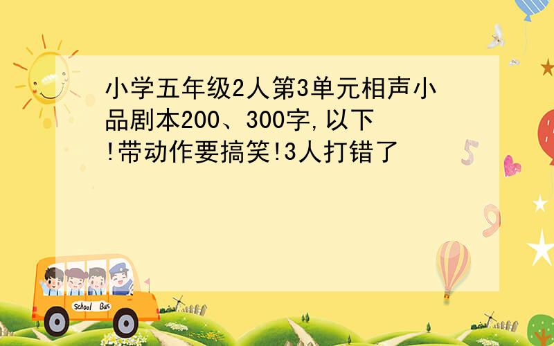 小学五年级2人第3单元相声小品剧本200、300字,以下!带动作要搞笑!3人打错了