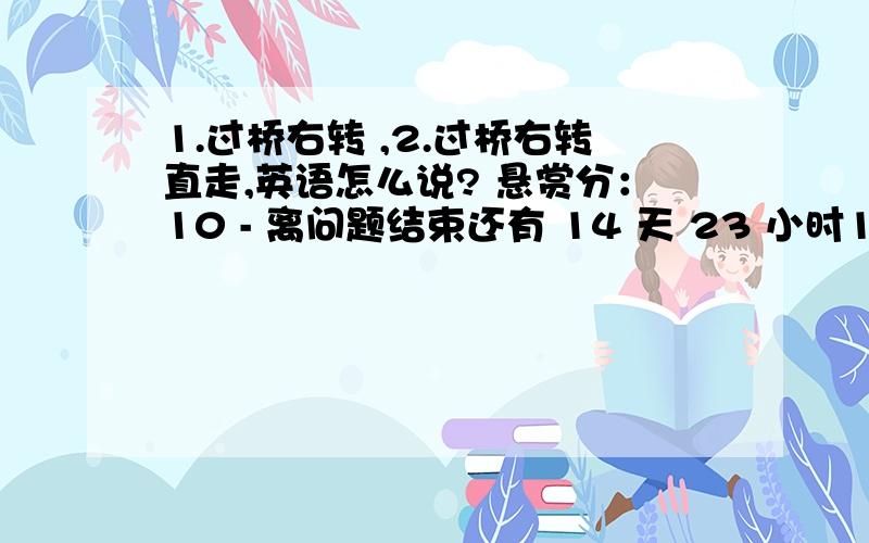 1.过桥右转 ,2.过桥右转直走,英语怎么说? 悬赏分：10 - 离问题结束还有 14 天 23 小时1.过桥右转 , 2.过桥右转直走, 英语怎么说,7年级英语,谢绝机器翻译