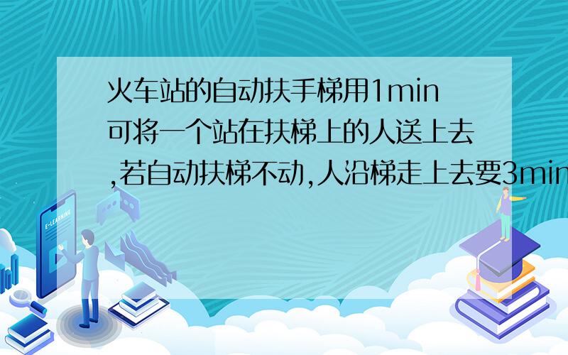 火车站的自动扶手梯用1min可将一个站在扶梯上的人送上去,若自动扶梯不动,人沿梯走上去要3min,若此人沿运动的扶梯走上去,泽要多少时间?