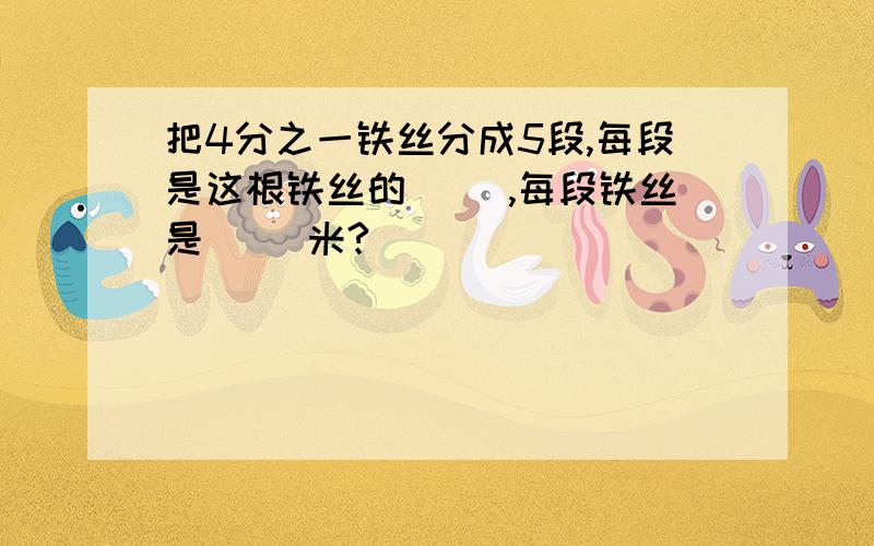 把4分之一铁丝分成5段,每段是这根铁丝的( ),每段铁丝是（ ）米?