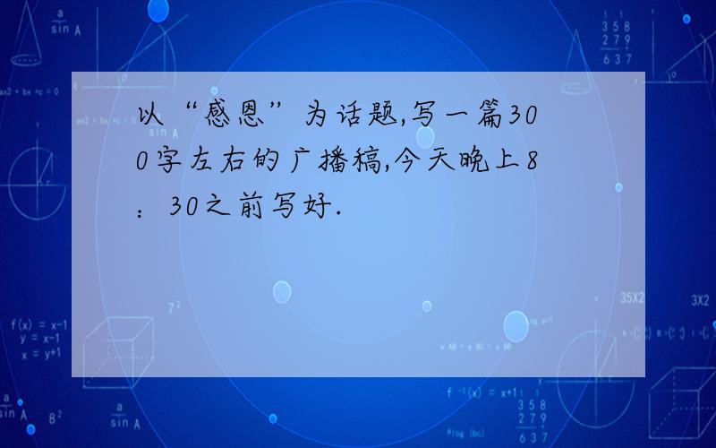 以“感恩”为话题,写一篇300字左右的广播稿,今天晚上8：30之前写好.