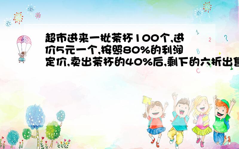 超市进来一批茶杯100个,进价5元一个,按照80%的利润定价,卖出茶杯的40%后,剩下的六折出售.卖完这批茶杯后是赚了还是亏了?赚（ 亏）了多少元?分部计算