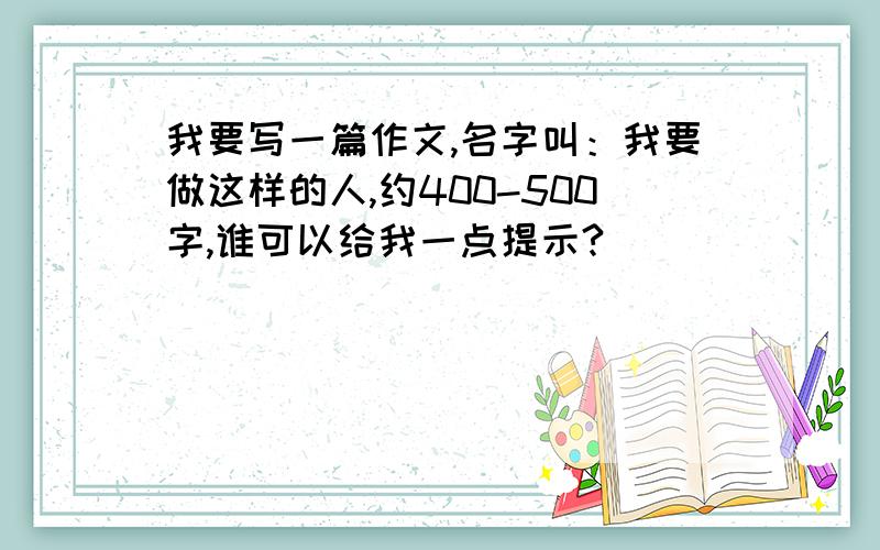 我要写一篇作文,名字叫：我要做这样的人,约400-500字,谁可以给我一点提示?