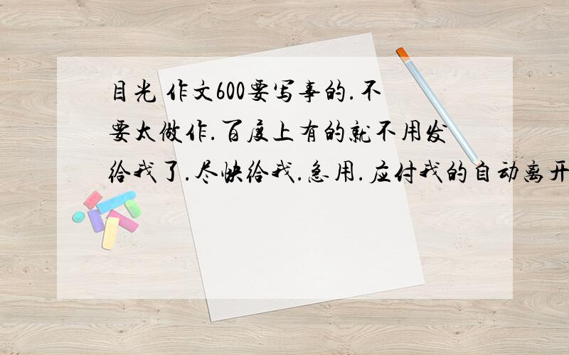 目光 作文600要写事的.不要太做作.百度上有的就不用发给我了.尽快给我.急用.应付我的自动离开.给素材也行啊。但也不要给我百度上已有的