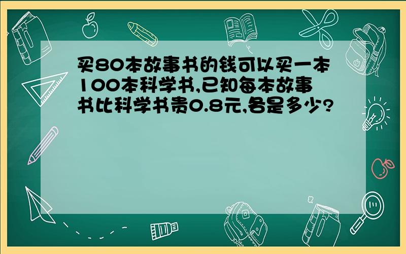 买80本故事书的钱可以买一本100本科学书,已知每本故事书比科学书贵0.8元,各是多少?