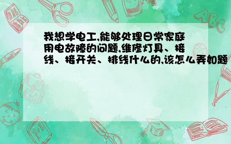 我想学电工,能够处理日常家庭用电故障的问题,维修灯具、接线、接开关、排线什么的,该怎么弄如题