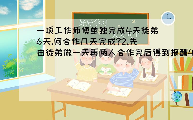 一项工作师傅单独完成4天徒弟6天,问合作几天完成?2.先由徒弟做一天再两人合作完后得到报酬450元如果按各人完成的工作量计算报酬,该如何分配