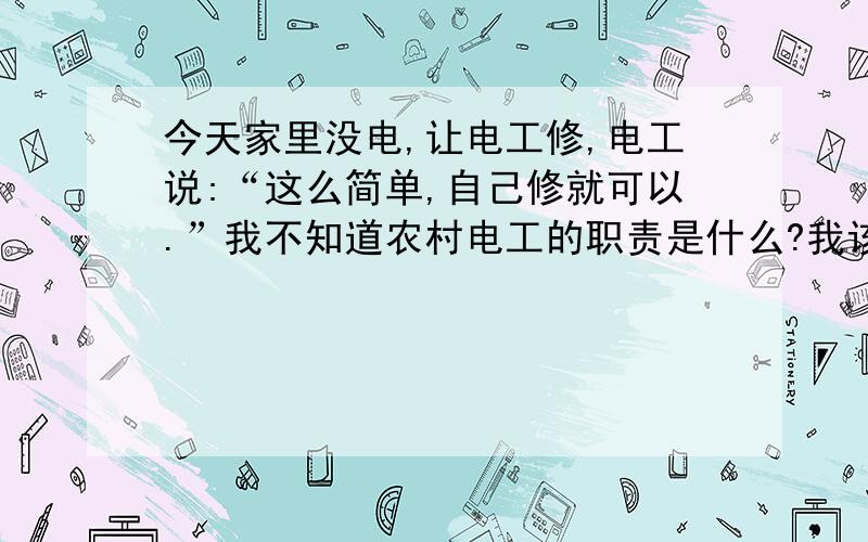 今天家里没电,让电工修,电工说:“这么简单,自己修就可以.”我不知道农村电工的职责是什么?我该怎...今天家里没电,让电工修,电工说:“这么简单,自己修就可以.”我不知道农村电工的职责