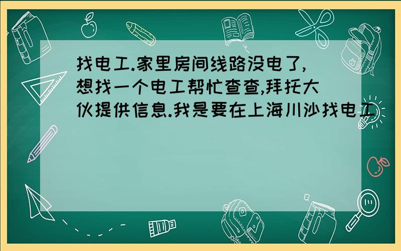 找电工.家里房间线路没电了,想找一个电工帮忙查查,拜托大伙提供信息.我是要在上海川沙找电工