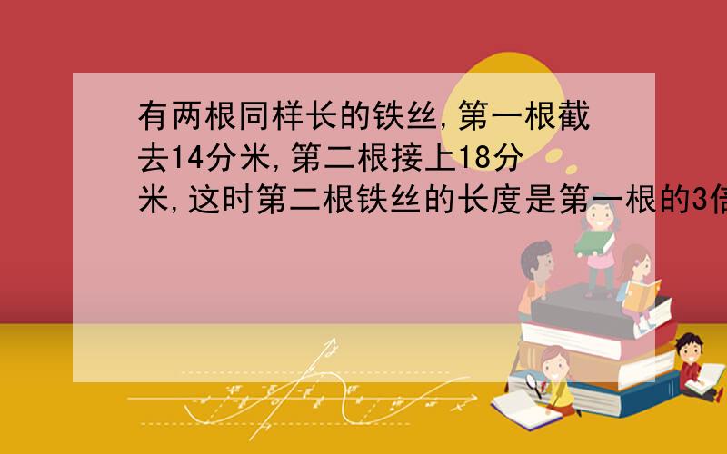 有两根同样长的铁丝,第一根截去14分米,第二根接上18分米,这时第二根铁丝的长度是第一根的3倍,两根铁丝原来各长多少分米?