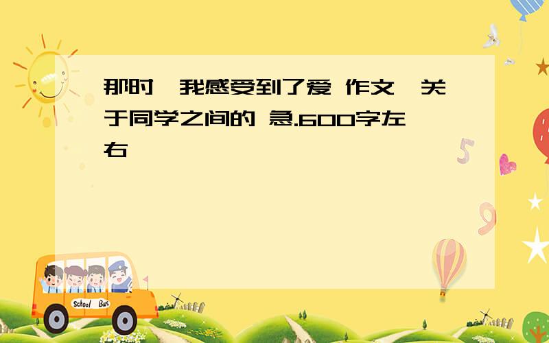 那时,我感受到了爱 作文,关于同学之间的 急.600字左右