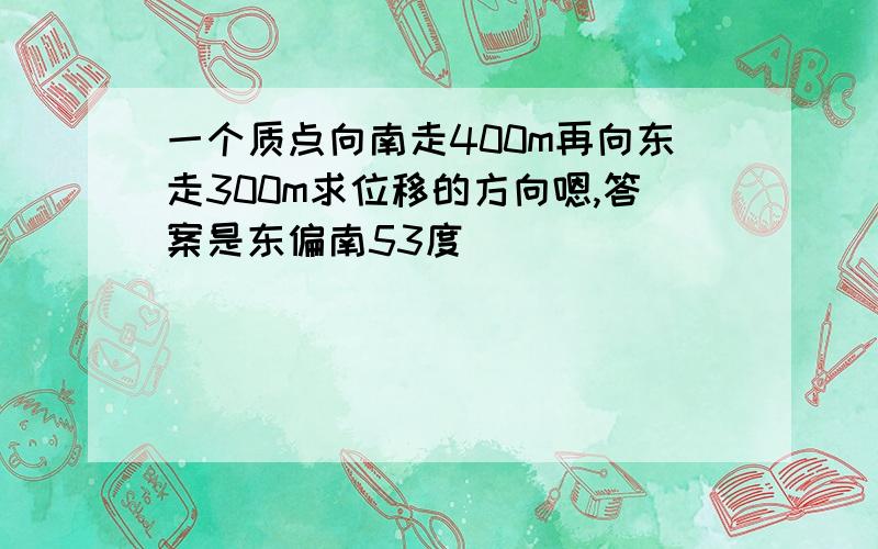 一个质点向南走400m再向东走300m求位移的方向嗯,答案是东偏南53度