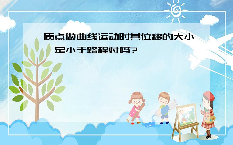 质点做曲线运动时其位移的大小一定小于路程对吗?