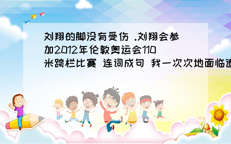 刘翔的脚没有受伤 .刘翔会参加2012年伦敦奥运会110米跨栏比赛 连词成句 我一次次地面临道德抉择的时候.我会想起父亲告诫我的话