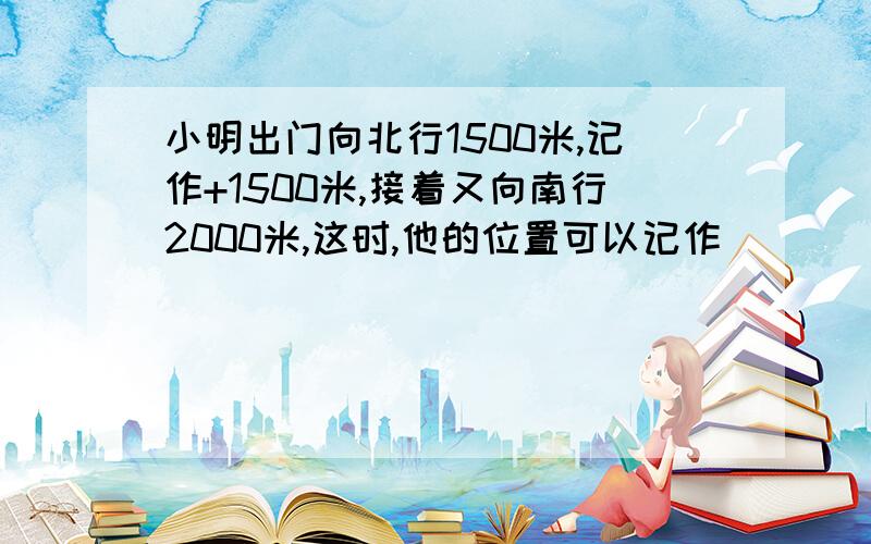 小明出门向北行1500米,记作+1500米,接着又向南行2000米,这时,他的位置可以记作（）