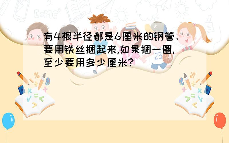 有4根半径都是6厘米的钢管、要用铁丝捆起来,如果捆一圈,至少要用多少厘米?