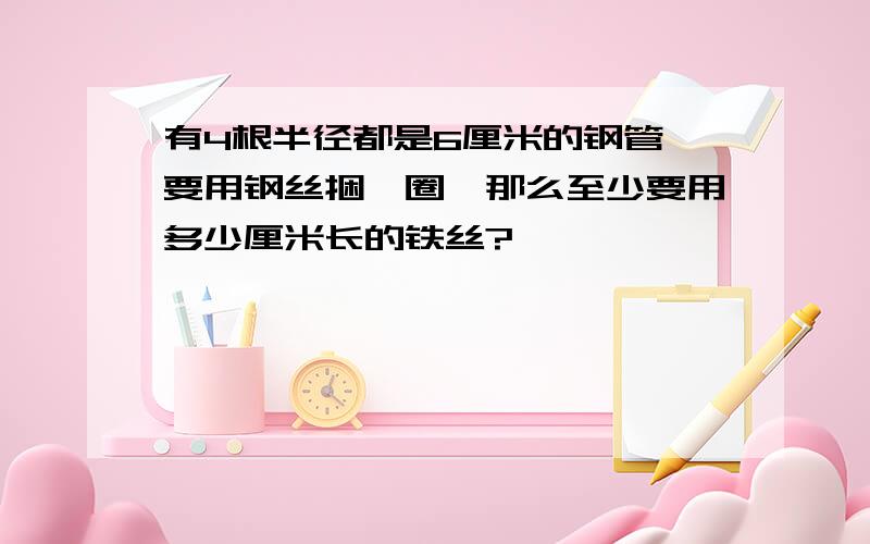 有4根半径都是6厘米的钢管,要用钢丝捆一圈,那么至少要用多少厘米长的铁丝?