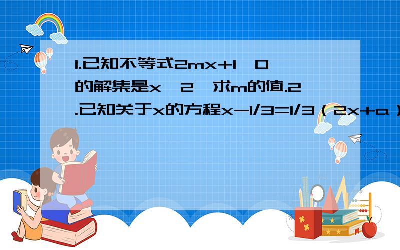 1.已知不等式2mx+1＞0的解集是x＜2,求m的值.2.已知关于x的方程x-1/3=1/3（2x+a）的解不是正数,求a的取值范围.3.已知m＜n,试比较-8/7m+2和-8/7n+2的大小