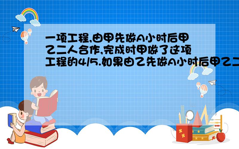 一项工程,由甲先做A小时后甲乙二人合作,完成时甲做了这项工程的4/5.如果由乙先做A小时后甲乙二人合作,完成时甲能做这项工程的2/5.这项工程由甲独做需20小时完成.这项工程由甲乙二人同时