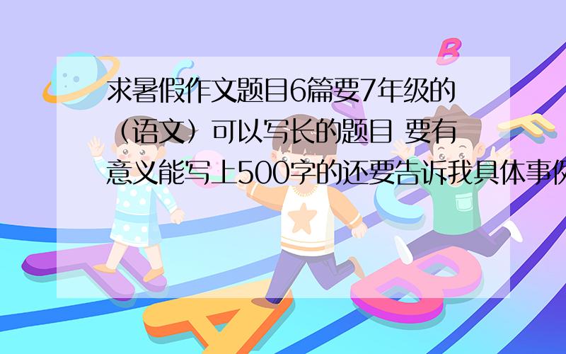 求暑假作文题目6篇要7年级的（语文）可以写长的题目 要有意义能写上500字的还要告诉我具体事例可以写例如： 题目：×××       具体事例：×××××××