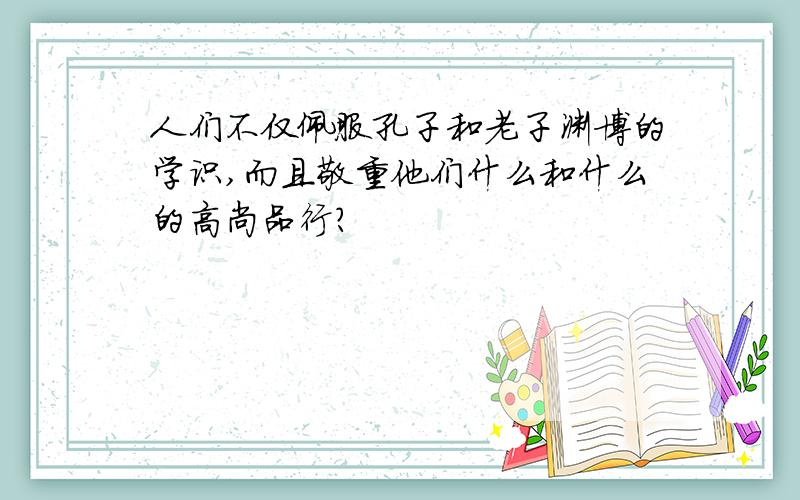 人们不仅佩服孔子和老子渊博的学识,而且敬重他们什么和什么的高尚品行?