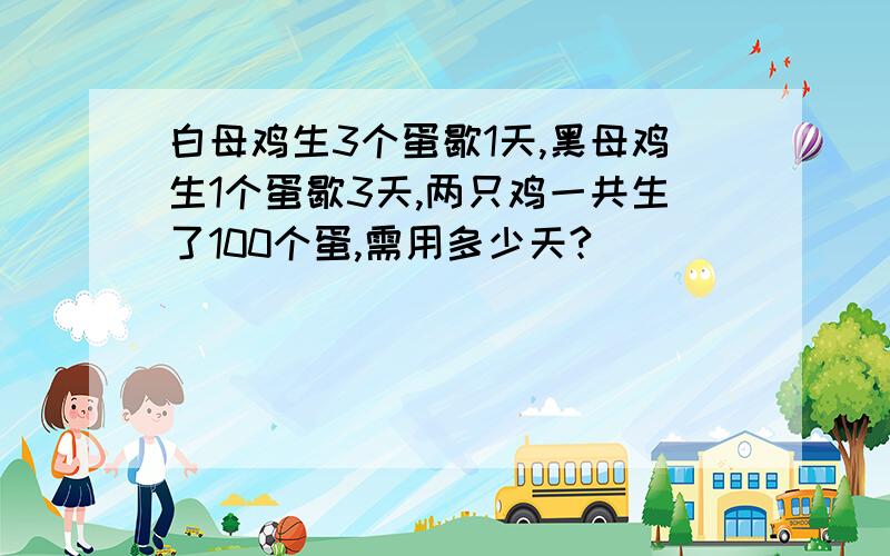 白母鸡生3个蛋歇1天,黑母鸡生1个蛋歇3天,两只鸡一共生了100个蛋,需用多少天?