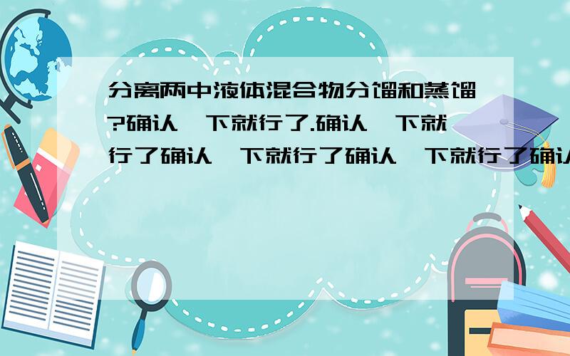 分离两中液体混合物分馏和蒸馏?确认一下就行了.确认一下就行了确认一下就行了确认一下就行了确认一下就行了确认一下就行了确认一下就行了确认一下就行了确认一下就行了确认一下就