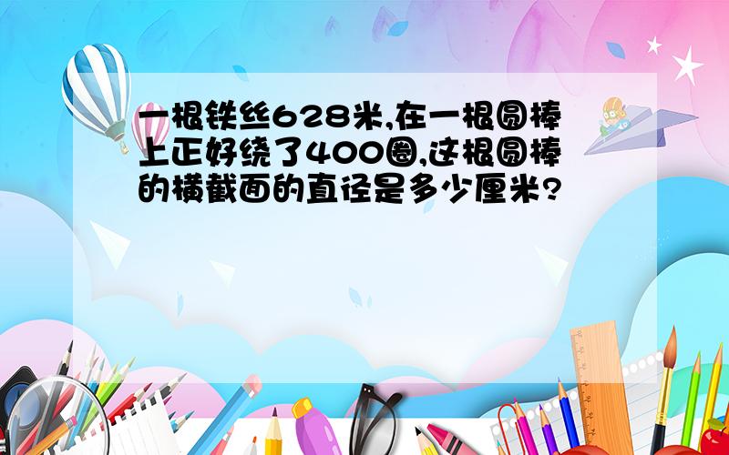 一根铁丝628米,在一根圆棒上正好绕了400圈,这根圆棒的横截面的直径是多少厘米?