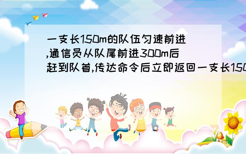 一支长150m的队伍匀速前进,通信员从队尾前进300m后赶到队首,传达命令后立即返回一支长150m的队伍匀速前进,通信员从队尾前进300m后赶到队首,传达命令后立即返回,当通信员回到队尾时,队伍已