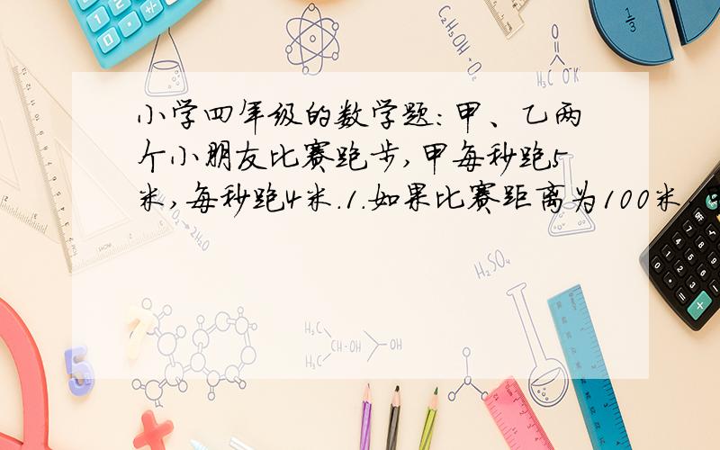 小学四年级的数学题：甲、乙两个小朋友比赛跑步,甲每秒跑5米,每秒跑4米.1.如果比赛距离为100米,甲比乙早到几秒?2.当甲比乙多跑12米时,乙跑了多少米?请列式说明