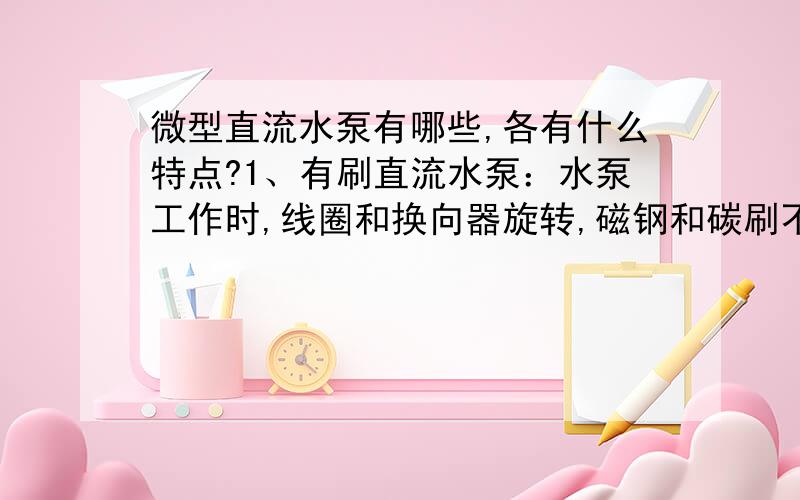 微型直流水泵有哪些,各有什么特点?1、有刷直流水泵：水泵工作时,线圈和换向器旋转,磁钢和碳刷不转,线圈电流方向的交替变化是随着电机转动的换向器和电刷来完成,只要电机转动碳刷就会