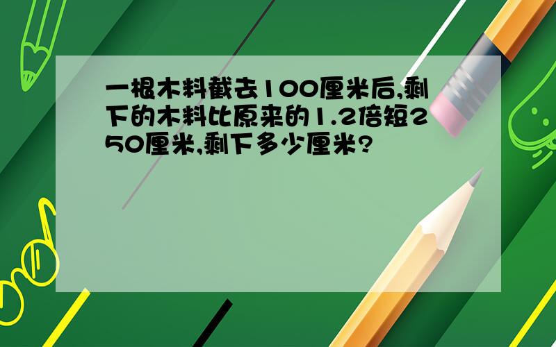 一根木料截去100厘米后,剩下的木料比原来的1.2倍短250厘米,剩下多少厘米?