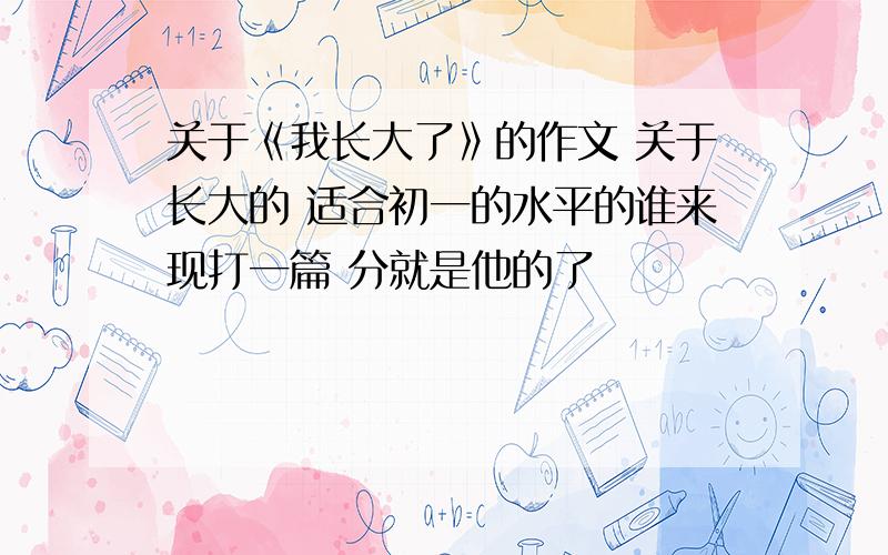 关于《我长大了》的作文 关于长大的 适合初一的水平的谁来现打一篇 分就是他的了