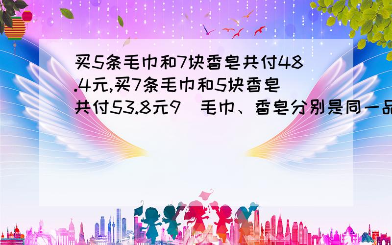 买5条毛巾和7块香皂共付48.4元,买7条毛巾和5块香皂共付53.8元9（毛巾、香皂分别是同一品种）.1条毛巾和1块香皂的价格各是多少元?