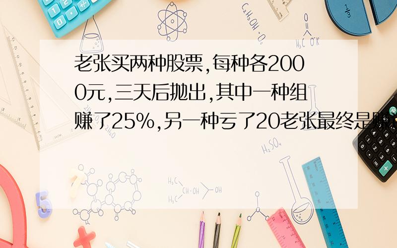 老张买两种股票,每种各2000元,三天后抛出,其中一种组赚了25%,另一种亏了20老张最终是赚还是亏,赚或亏了多少元?