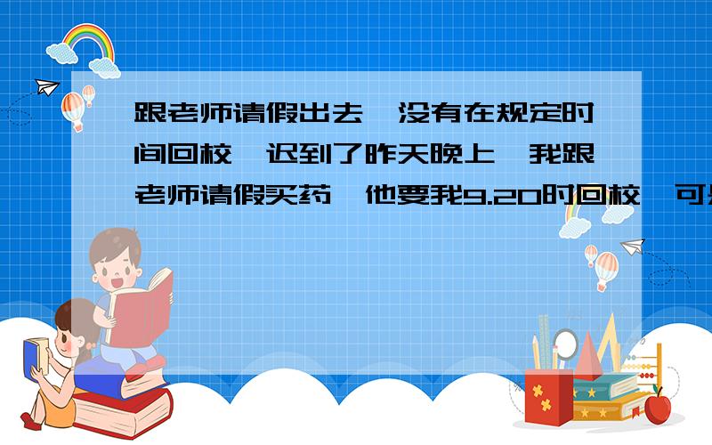 跟老师请假出去,没有在规定时间回校,迟到了昨天晚上,我跟老师请假买药,他要我9.20时回校,可是我十点钟回来的,今天老师要写说明,