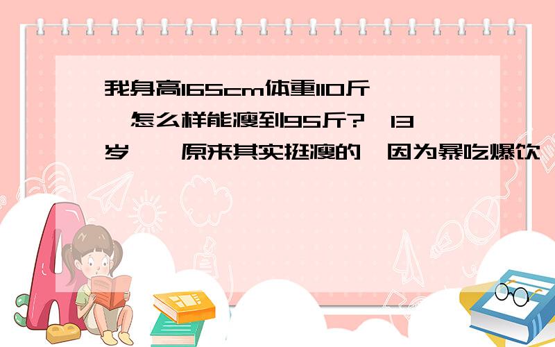 我身高165cm体重110斤,怎么样能瘦到95斤?涐13岁呃、原来其实挺瘦的、因为暴吃爆饮、才致使涐现在110斤、涐想利用暑假减到95斤、有没什么好的办法呃?涐现在都卜敢穿啥衣服了.呜呜呜,涐小腿