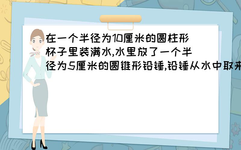 在一个半径为10厘米的圆柱形杯子里装满水,水里放了一个半径为5厘米的圆锥形铅锤,铅锤从水中取来后,杯里的水面下降了0.5厘米,这个铅锤的高是多少?