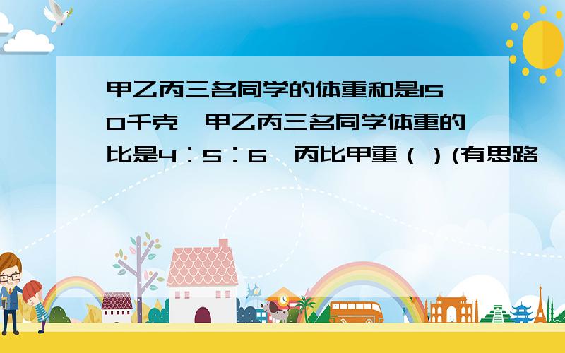 甲乙丙三名同学的体重和是150千克,甲乙丙三名同学体重的比是4：5：6,丙比甲重（）(有思路、列式!）已知长方形的周长是80米,花猫和老鼠所跑的路程的比是11：9,花猫和老鼠各跑了多少米?两