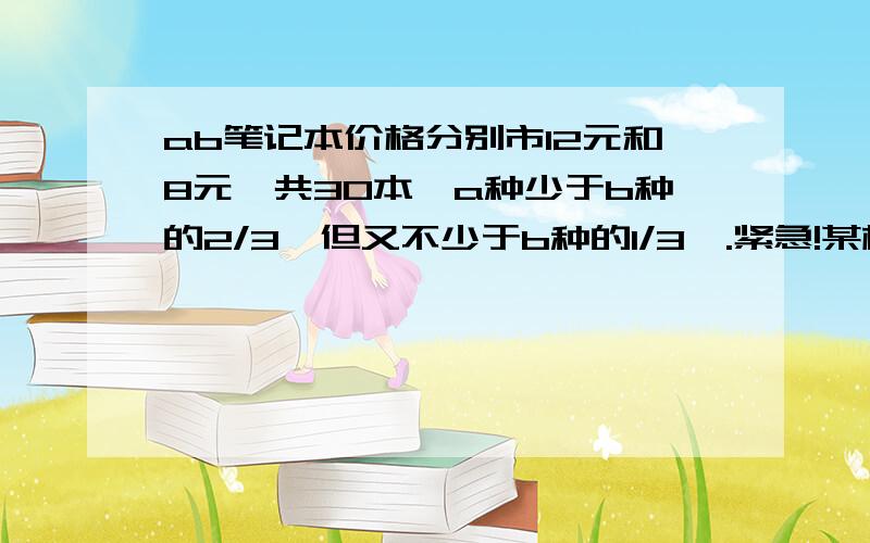 ab笔记本价格分别市12元和8元,共30本,a种少于b种的2/3,但又不少于b种的1/3,.紧急!某校八年级举行英语演讲比赛,拍了两位老师去学校附近的超市购买笔记本作为奖品．经过了解得知,该超市的A、