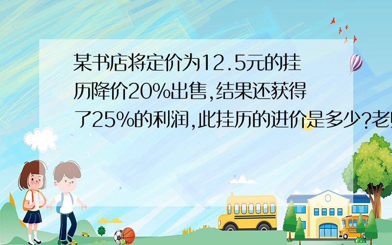 某书店将定价为12.5元的挂历降价20%出售,结果还获得了25%的利润,此挂历的进价是多少?老师和同学都是7.5元,而百度上的都是8元,我的也是八元.到底是多少元?