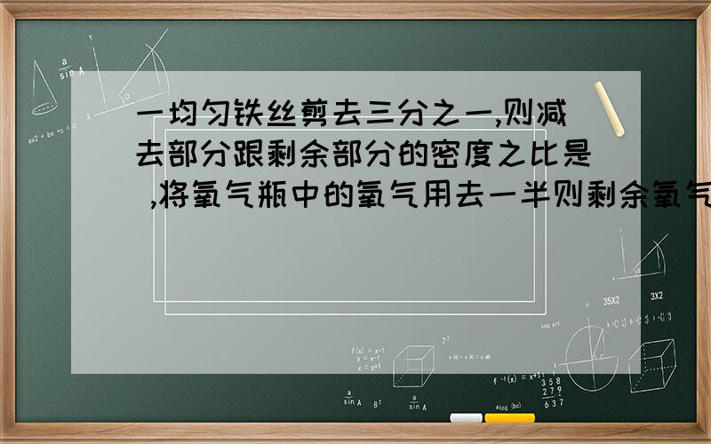 一均匀铁丝剪去三分之一,则减去部分跟剩余部分的密度之比是 ,将氧气瓶中的氧气用去一半则剩余氧气的密度是原来的 倍