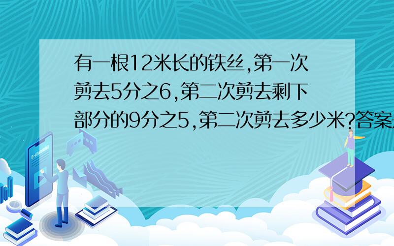 有一根12米长的铁丝,第一次剪去5分之6,第二次剪去剩下部分的9分之5,第二次剪去多少米?答案是不是这样的：（12-1.2）*5/9=6米