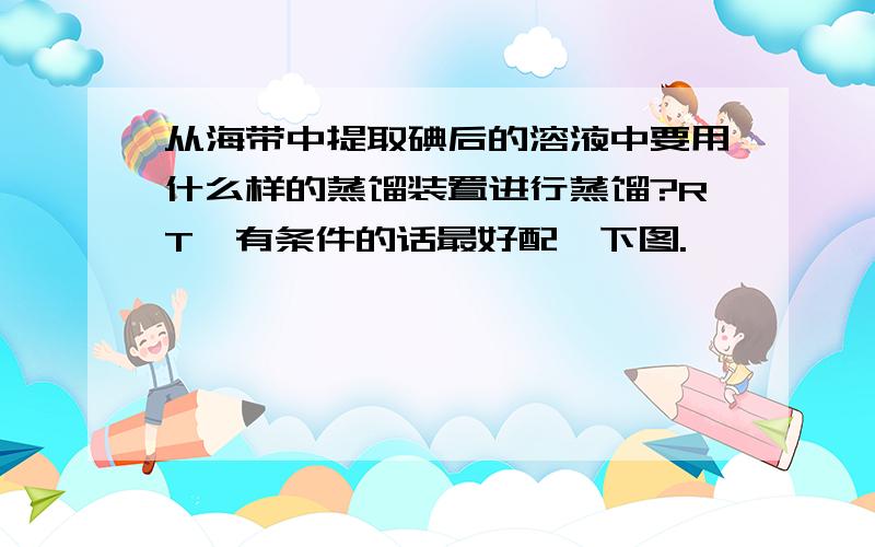 从海带中提取碘后的溶液中要用什么样的蒸馏装置进行蒸馏?RT,有条件的话最好配一下图.