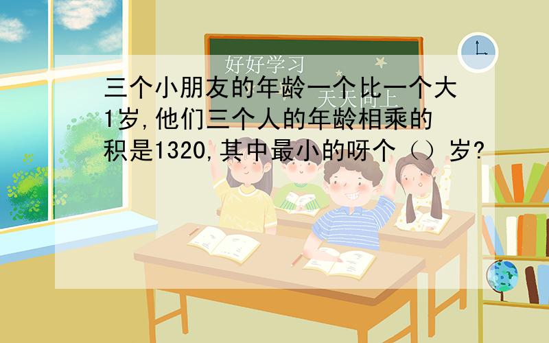 三个小朋友的年龄一个比一个大1岁,他们三个人的年龄相乘的积是1320,其中最小的呀个（）岁?