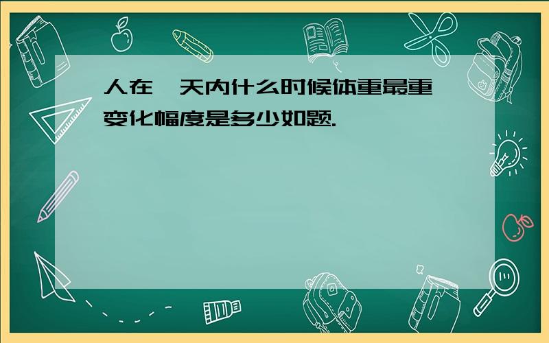 人在一天内什么时候体重最重,变化幅度是多少如题.