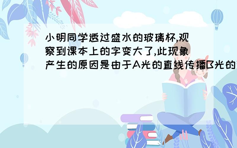 小明同学透过盛水的玻璃杯,观察到课本上的字变大了,此现象产生的原因是由于A光的直线传播B光的漫反射C光的镜面反射D光的反射